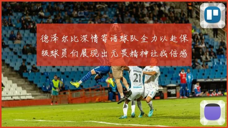 德泽尔比深情寄语球队全力以赴保级球员们展现出无畏精神让我倍感自豪
