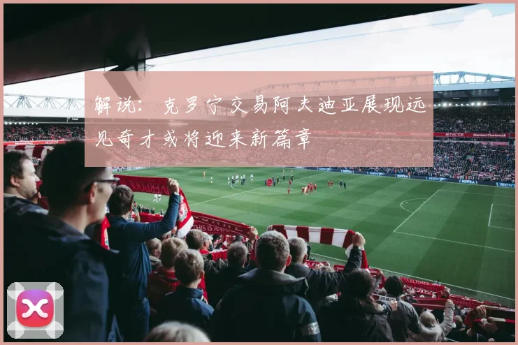 解说：克罗宁交易阿夫迪亚展现远见奇才或将迎来新篇章