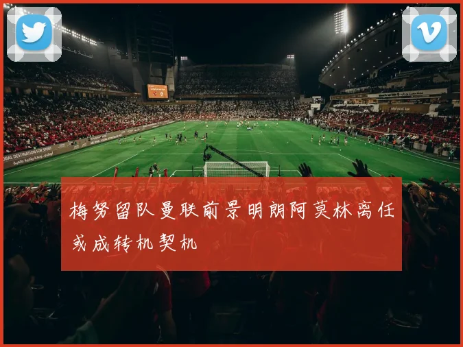 梅努留队曼联前景明朗阿莫林离任或成转机契机