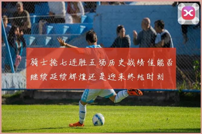 骑士抢七连胜五场历史战绩佳能否继续延续辉煌还是迎来终结时刻