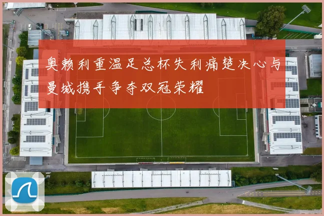 奥赖利重温足总杯失利痛楚决心与曼城携手争夺双冠荣耀