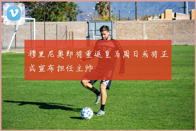 穆里尼奥即将重返皇马周日或将正式宣布担任主帅
