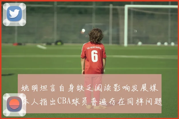 姚明坦言自身缺乏阅读影响发展媒体人指出CBA球员普遍存在同样问题