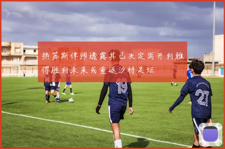 热苏斯律师透露其已决定离开利雅得胜利未来或重返沙特足坛