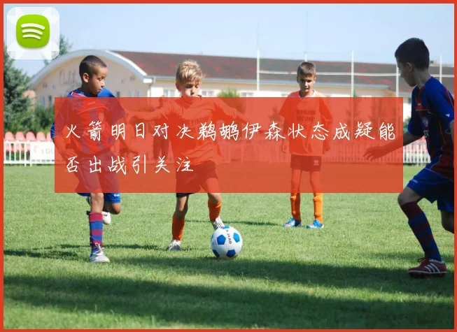 火箭明日对决鹈鹕伊森状态成疑能否出战引关注