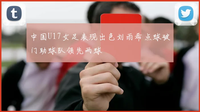 中国U17女足表现出色刘雨希点球破门助球队领先两球