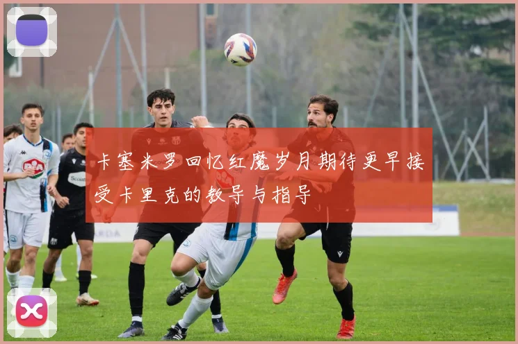 卡塞米罗回忆红魔岁月期待更早接受卡里克的教导与指导