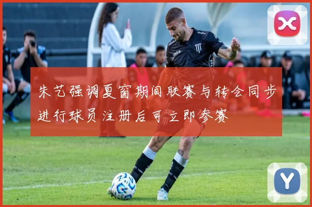 朱艺强调夏窗期间联赛与转会同步进行球员注册后可立即参赛