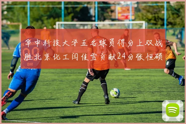 华中科技大学五名球员得分上双战胜北京化工闫佳雪贡献24分张恒硕斩获25分8篮板8助攻