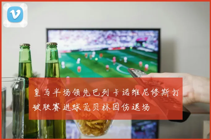 皇马半场领先巴列卡诺维尼修斯打破联赛进球荒贝林因伤退场